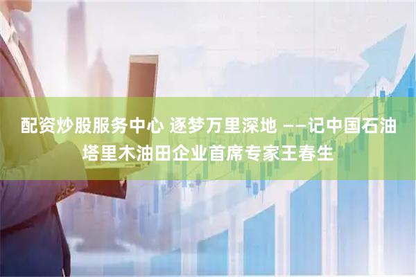 配资炒股服务中心 逐梦万里深地 ——记中国石油塔里木油田企业首席专家王春生