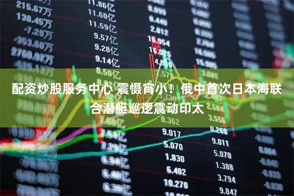 配资炒股服务中心 震慑宵小！俄中首次日本海联合潜艇巡逻震动印太