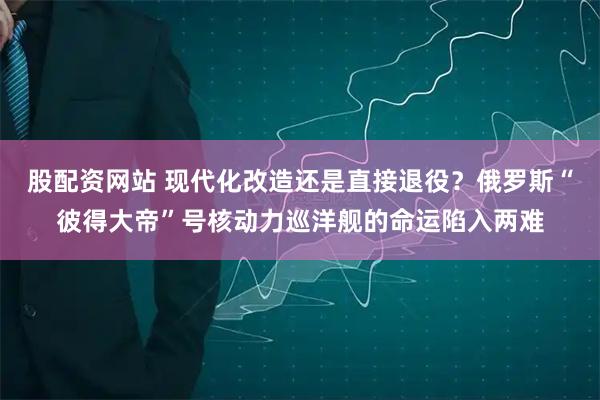 股配资网站 现代化改造还是直接退役？俄罗斯“彼得大帝”号核动力巡洋舰的命运陷入两难