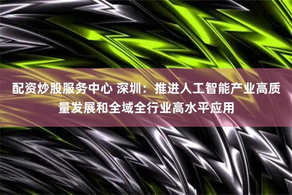 配资炒股服务中心 深圳：推进人工智能产业高质量发展和全域全行业高水平应用