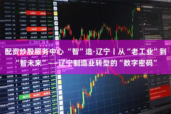 配资炒股服务中心 “智”造·辽宁丨从“老工业”到“智未来”——辽宁制造业转型的“数字密码”