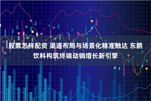 股票怎样配资 渠道布局与场景化精准触达 东鹏饮料构筑终端动销增长新引擎