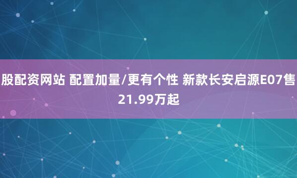 股配资网站 配置加量/更有个性 新款长安启源E07售21.99万起
