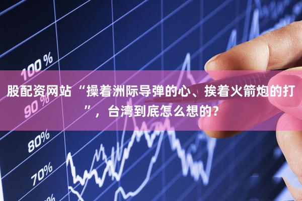 股配资网站 “操着洲际导弹的心、挨着火箭炮的打”，台湾到底怎么想的？