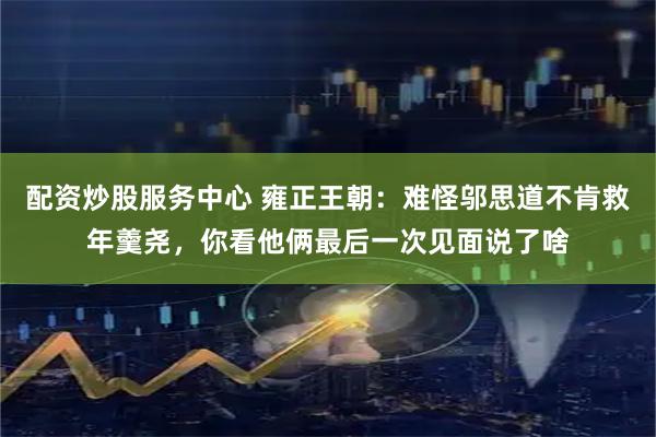 配资炒股服务中心 雍正王朝：难怪邬思道不肯救年羹尧，你看他俩最后一次见面说了啥