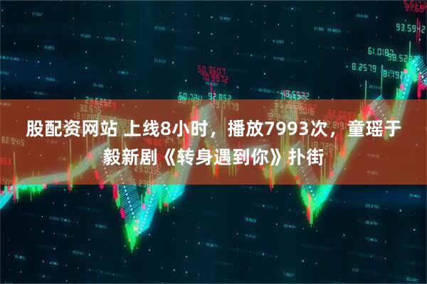 股配资网站 上线8小时，播放7993次，童瑶于毅新剧《转身遇到你》扑街