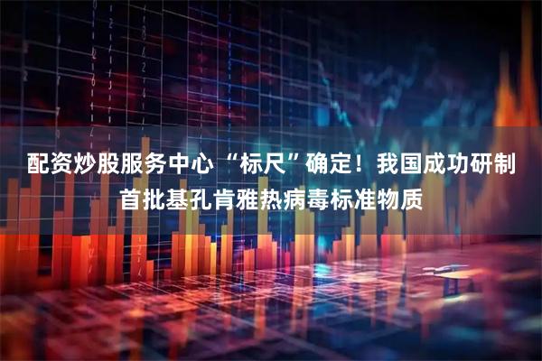 配资炒股服务中心 “标尺”确定！我国成功研制首批基孔肯雅热病毒标准物质