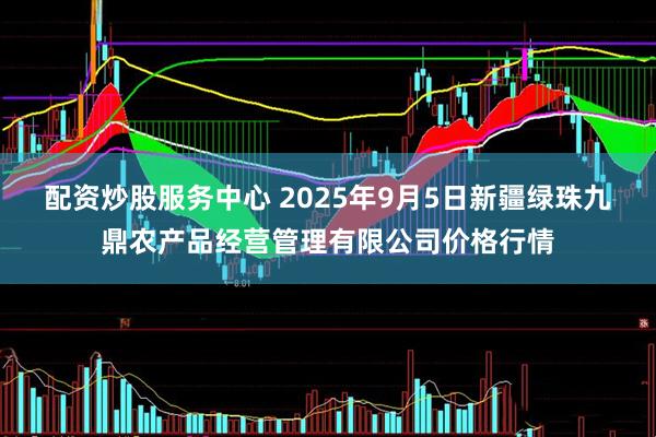 配资炒股服务中心 2025年9月5日新疆绿珠九鼎农产品经营管理有限公司价格行情
