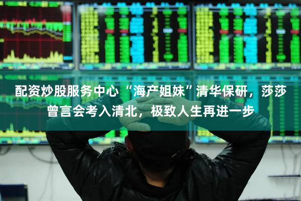 配资炒股服务中心 “海产姐妹”清华保研，莎莎曾言会考入清北，极致人生再进一步
