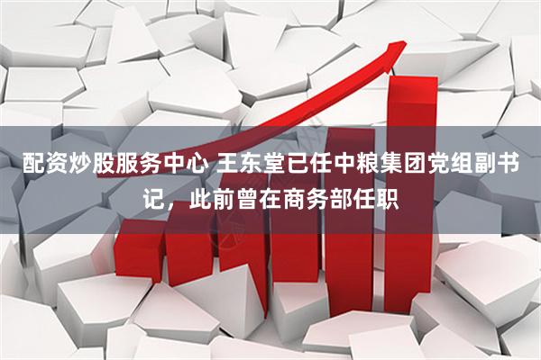 配资炒股服务中心 王东堂已任中粮集团党组副书记，此前曾在商务部任职