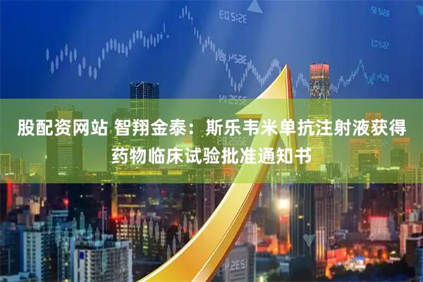 股配资网站 智翔金泰：斯乐韦米单抗注射液获得药物临床试验批准通知书