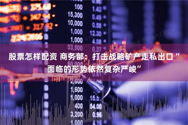 股票怎样配资 商务部：打击战略矿产走私出口“面临的形势依然复杂严峻”
