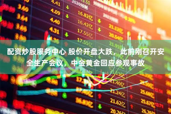 配资炒股服务中心 股价开盘大跌，此前刚召开安全生产会议，中金黄金回应参观事故