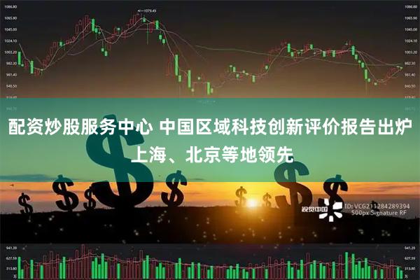 配资炒股服务中心 中国区域科技创新评价报告出炉 上海、北京等地领先