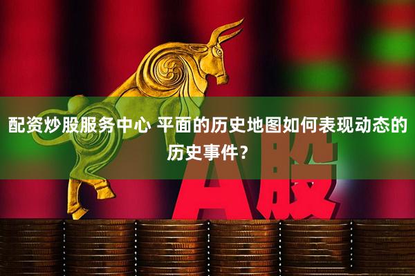 配资炒股服务中心 平面的历史地图如何表现动态的历史事件？