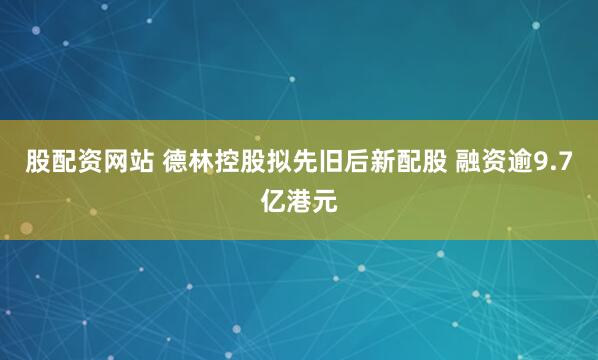 股配资网站 德林控股拟先旧后新配股 融资逾9.7亿港元