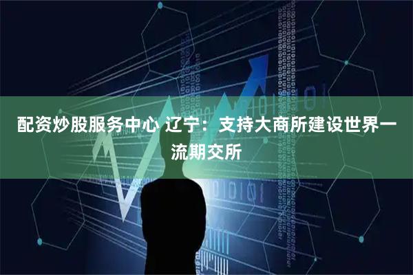 配资炒股服务中心 辽宁：支持大商所建设世界一流期交所