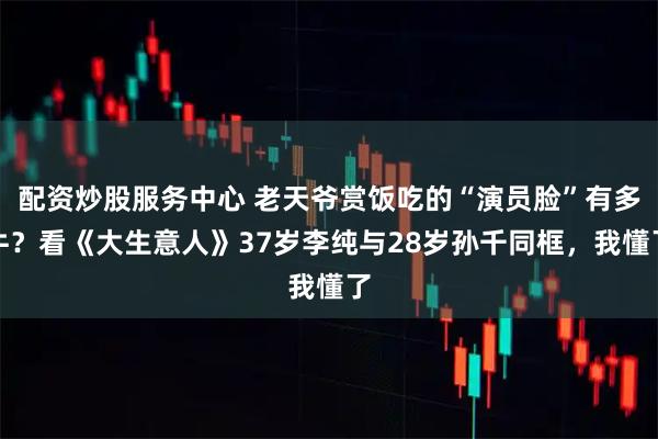 配资炒股服务中心 老天爷赏饭吃的“演员脸”有多牛？看《大生意人》37岁李纯与28岁孙千同框，我懂了