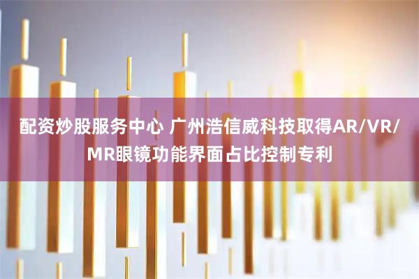 配资炒股服务中心 广州浩信威科技取得AR/VR/MR眼镜功能界面占比控制专利