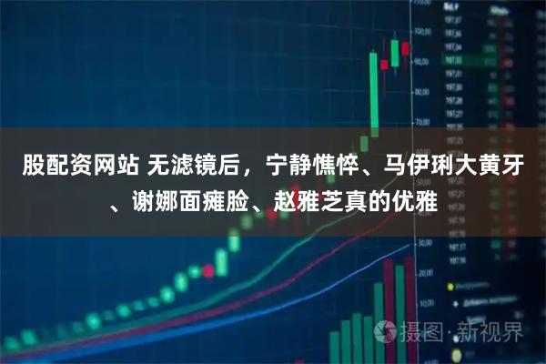 股配资网站 无滤镜后，宁静憔悴、马伊琍大黄牙、谢娜面瘫脸、赵雅芝真的优雅