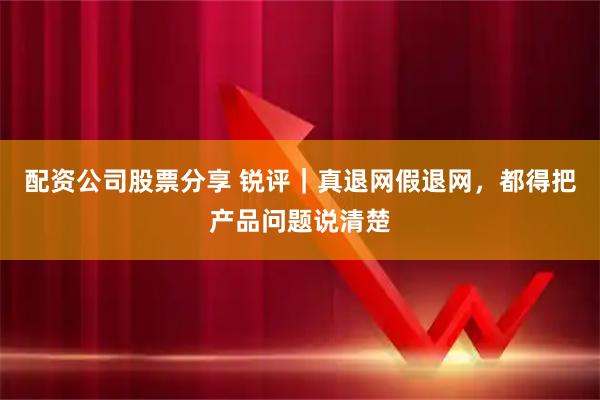 配资公司股票分享 锐评｜真退网假退网，都得把产品问题说清楚