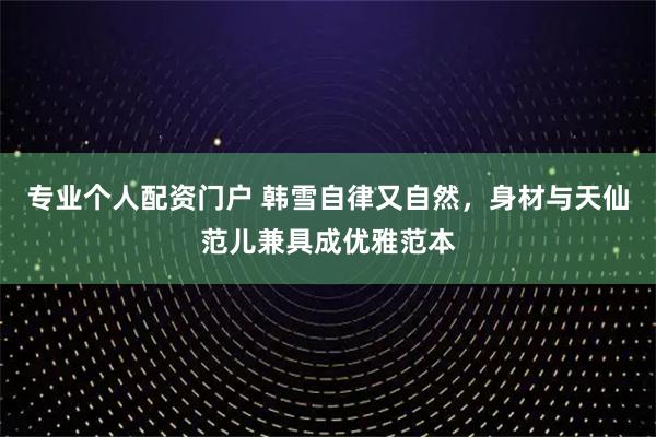 专业个人配资门户 韩雪自律又自然，身材与天仙范儿兼具成优雅范本