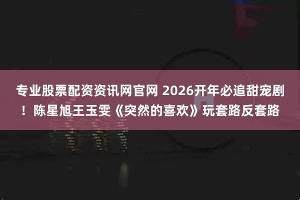 专业股票配资资讯网官网 2026开年必追甜宠剧！陈星旭王玉雯《突然的喜欢》玩套路反套路