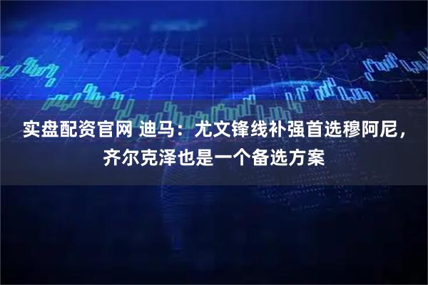 实盘配资官网 迪马：尤文锋线补强首选穆阿尼，齐尔克泽也是一个备选方案