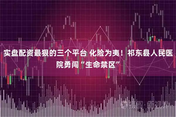 实盘配资最狠的三个平台 化险为夷！祁东县人民医院勇闯“生命禁区”