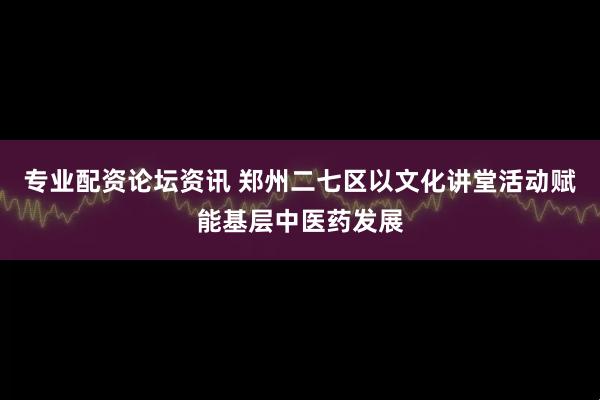 专业配资论坛资讯 郑州二七区以文化讲堂活动赋能基层中医药发展