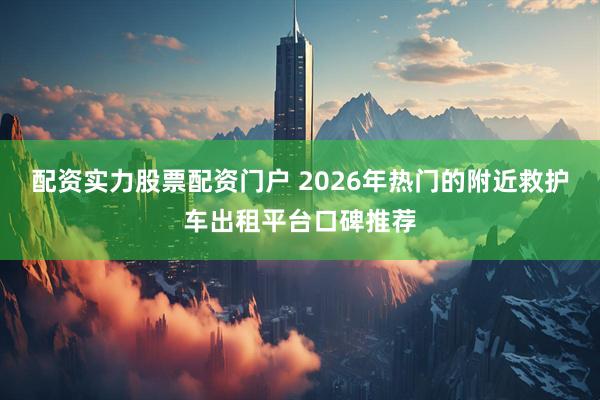 配资实力股票配资门户 2026年热门的附近救护车出租平台口碑推荐