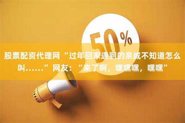 股票配资代理网 “过年回家遇到的亲戚不知道怎么叫……” 网友：“来了啊，嘿嘿嘿，嘿嘿”