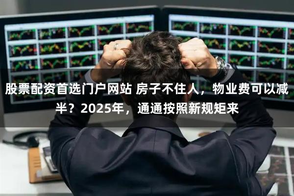 股票配资首选门户网站 房子不住人，物业费可以减半？2025年，通通按照新规矩来
