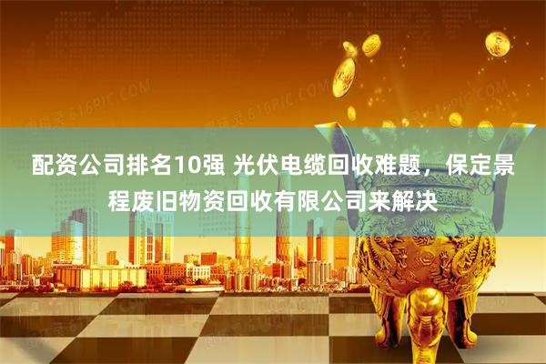 配资公司排名10强 光伏电缆回收难题，保定景程废旧物资回收有限公司来解决