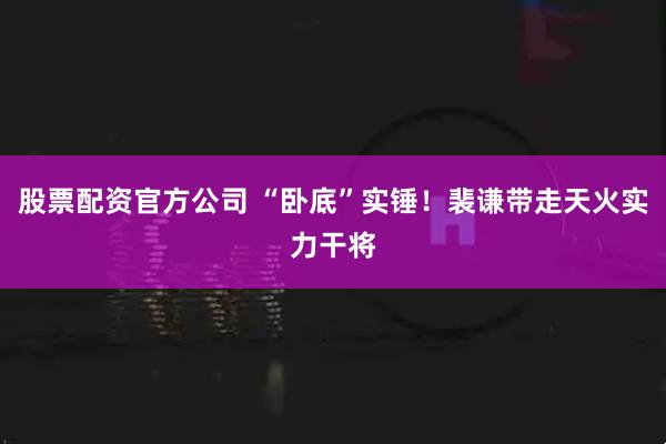 股票配资官方公司 “卧底”实锤！裴谦带走天火实力干将