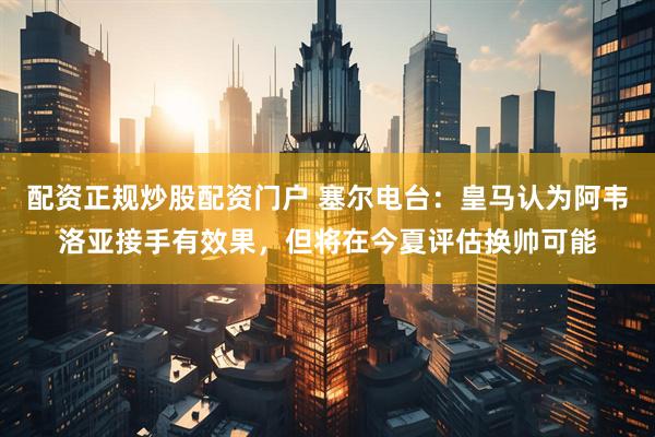 配资正规炒股配资门户 塞尔电台：皇马认为阿韦洛亚接手有效果，但将在今夏评估换帅可能