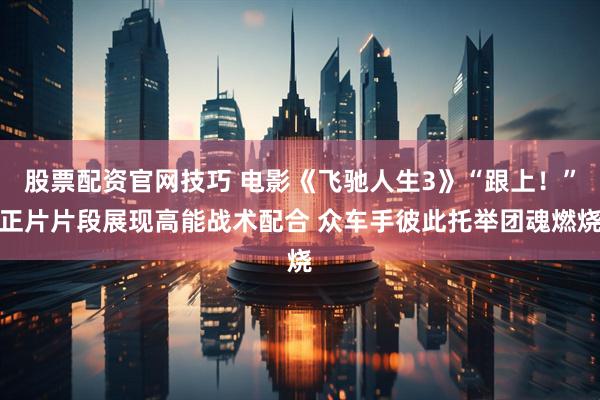 股票配资官网技巧 电影《飞驰人生3》“跟上！”正片片段展现高能战术配合 众车手彼此托举团魂燃烧