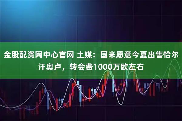 金股配资网中心官网 土媒：国米愿意今夏出售恰尔汗奥卢，转会费1000万欧左右