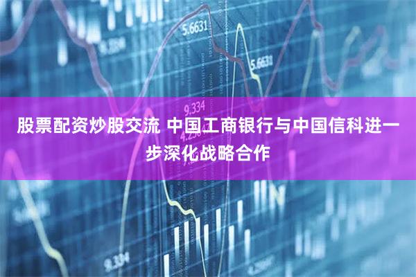 股票配资炒股交流 中国工商银行与中国信科进一步深化战略合作