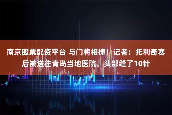 南京股票配资平台 与门将相撞！记者：托利奇赛后被送往青岛当地医院，头部缝了10针