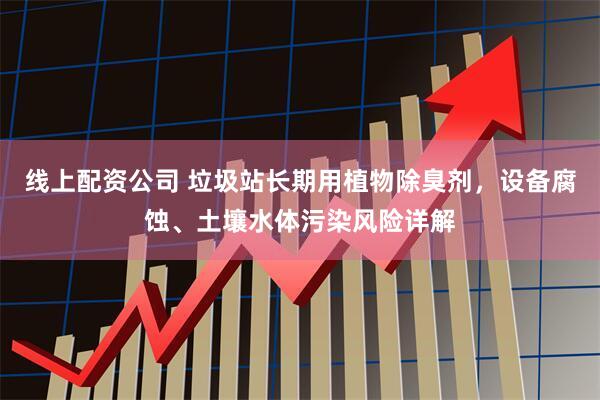 线上配资公司 垃圾站长期用植物除臭剂，设备腐蚀、土壤水体污染风险详解