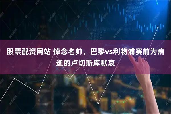 股票配资网站 悼念名帅，巴黎vs利物浦赛前为病逝的卢切斯库默哀