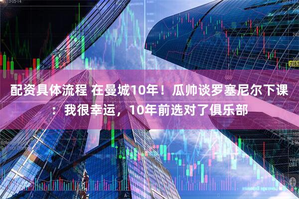 配资具体流程 在曼城10年！瓜帅谈罗塞尼尔下课：我很幸运，10年前选对了俱乐部