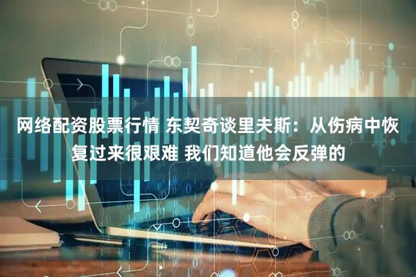 网络配资股票行情 东契奇谈里夫斯：从伤病中恢复过来很艰难 我们知道他会反弹的