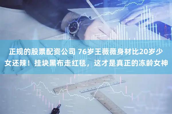 正规的股票配资公司 76岁王薇薇身材比20岁少女还辣!挂块黑布走红毯,这才是真正的冻龄女神