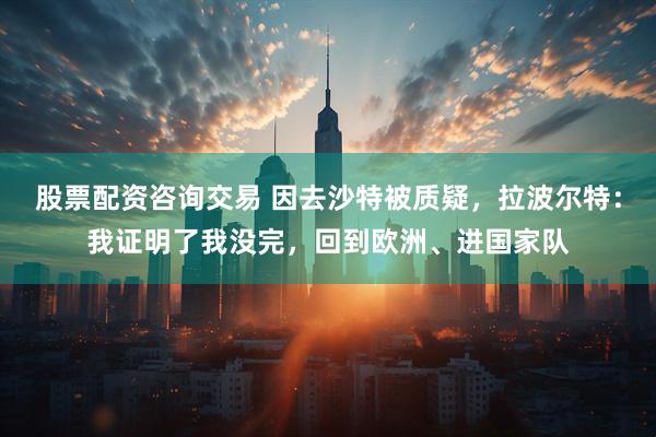 股票配资咨询交易 因去沙特被质疑，拉波尔特：我证明了我没完，回到欧洲、进国家队