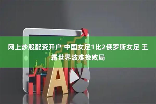 网上炒股配资开户 中国女足1比2俄罗斯女足 王霜世界波难挽败局