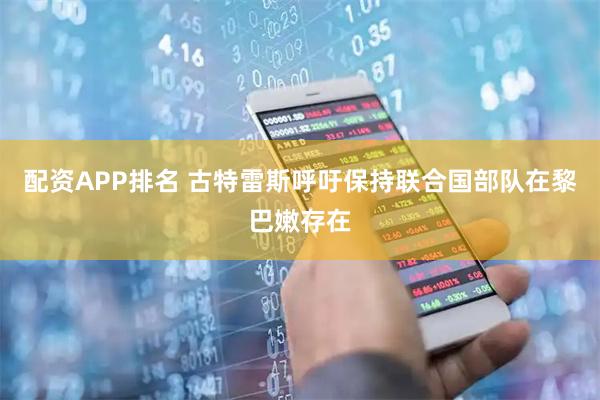 配资APP排名 古特雷斯呼吁保持联合国部队在黎巴嫩存在