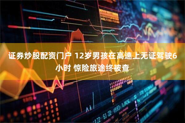证券炒股配资门户 12岁男孩在高速上无证驾驶6小时 惊险旅途终被查