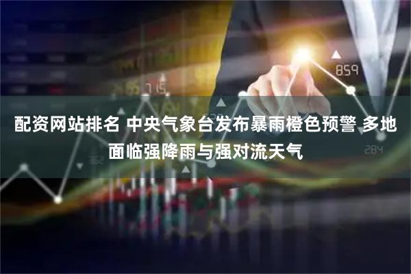 配资网站排名 中央气象台发布暴雨橙色预警 多地面临强降雨与强对流天气